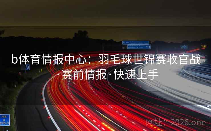 b体育情报中心：羽毛球世锦赛收官战·赛前情报·快速上手