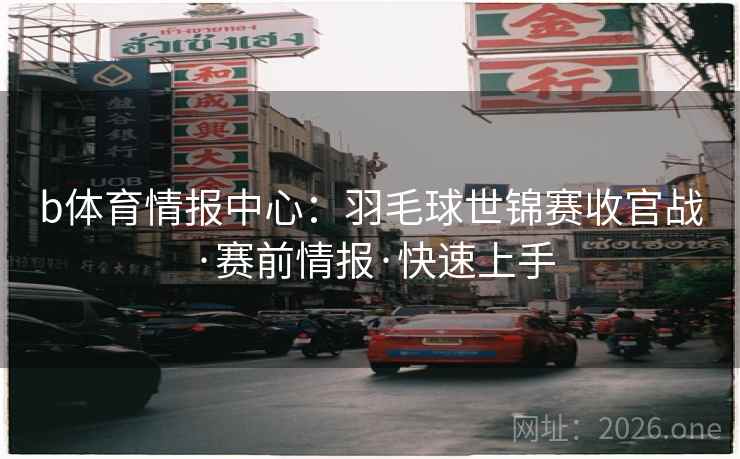 b体育情报中心：羽毛球世锦赛收官战·赛前情报·快速上手