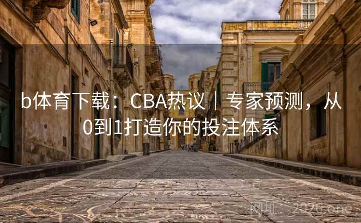 b体育下载：CBA热议｜专家预测，从0到1打造你的投注体系