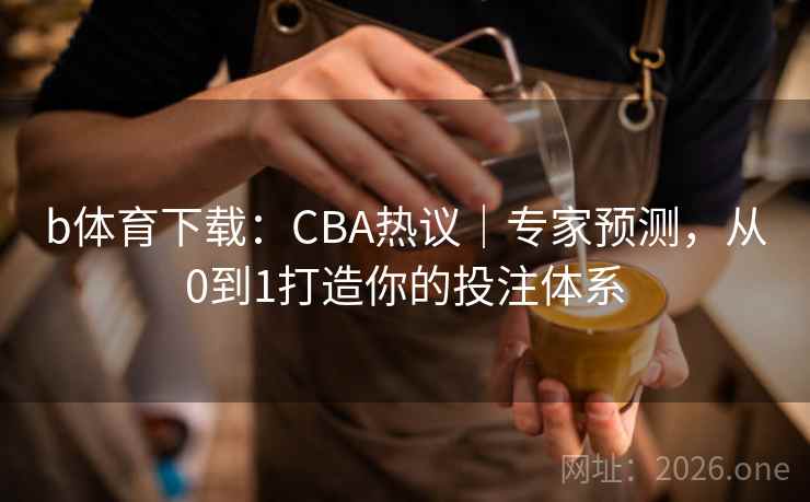 b体育下载：CBA热议｜专家预测，从0到1打造你的投注体系