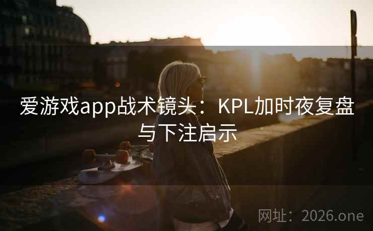 爱游戏app战术镜头：KPL加时夜复盘与下注启示