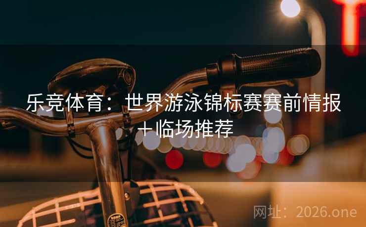 乐竞体育：世界游泳锦标赛赛前情报＋临场推荐