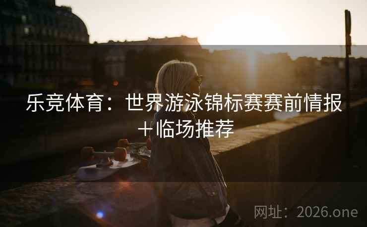 乐竞体育：世界游泳锦标赛赛前情报＋临场推荐